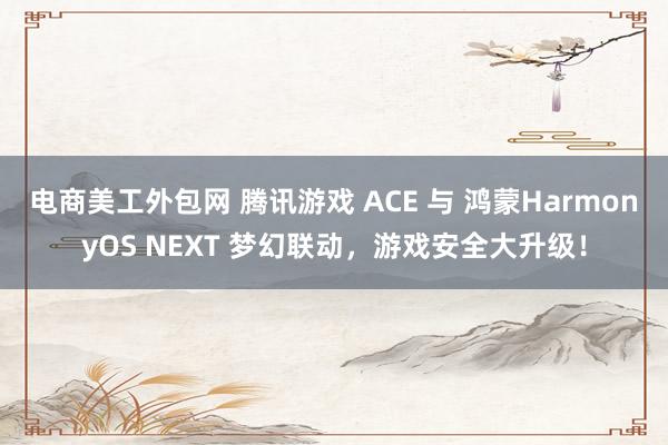 电商美工外包网 腾讯游戏 ACE 与 鸿蒙HarmonyOS NEXT 梦幻联动，游戏安全大升级！