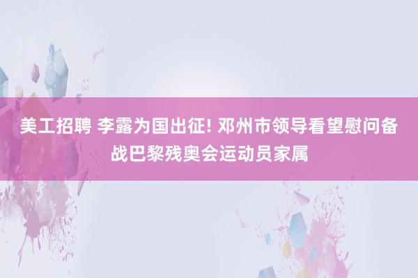 美工招聘 李露为国出征! 邓州市领导看望慰问备战巴黎残奥会运动员家属