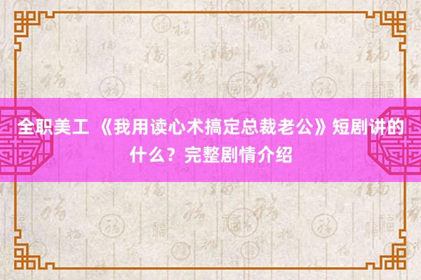 全职美工 《我用读心术搞定总裁老公》短剧讲的什么？完整剧情介绍