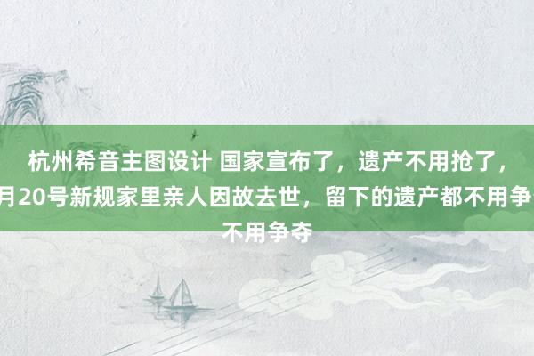 杭州希音主图设计 国家宣布了，遗产不用抢了，8月20号新规家里亲人因故去世，留下的遗产都不用争夺