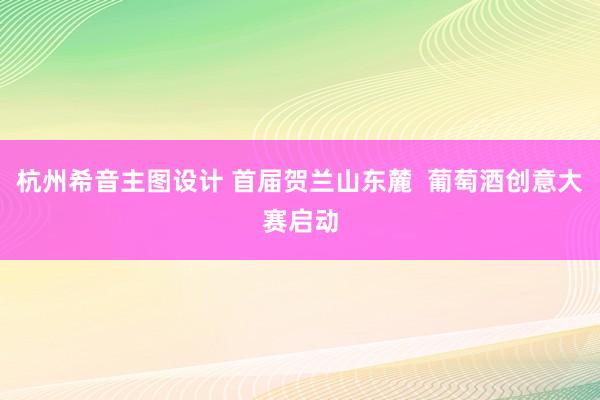 杭州希音主图设计 首届贺兰山东麓  葡萄酒创意大赛启动