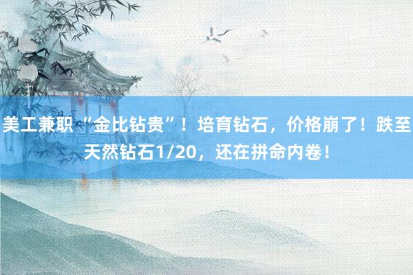 美工兼职 “金比钻贵”！培育钻石，价格崩了！跌至天然钻石1/20，还在拼命内卷！