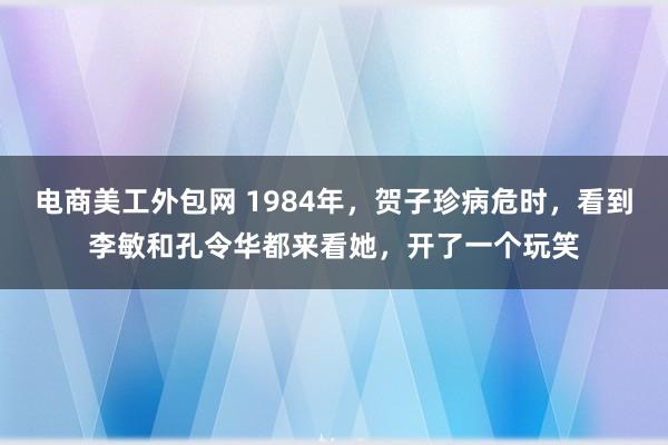 电商美工外包网 1984年，贺子珍病危时，看到李敏和孔令华都来看她，开了一个玩笑